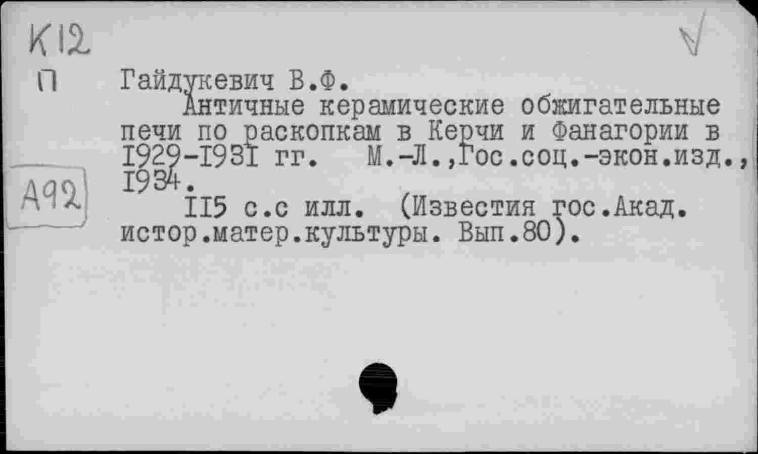 ﻿К12.
Гайдукевич В.Ф.
Античные керамические обжигательные печи по раскопкам в Керчи и Фанагории в I929-I93I гг.	М.-Л.,Гос.соц.-экон.изд.,
1934.
115 с.с илл. (Известия гос.Акад, истор.матер.культуры. Вып.80).